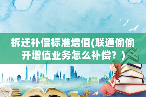 拆遷補(bǔ)償標(biāo)準(zhǔn)增值(聯(lián)通偷偷開增值業(yè)務(wù)怎么補(bǔ)償？)