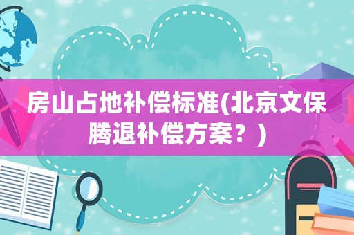 房山占地補(bǔ)償標(biāo)準(zhǔn)(北京文保騰退補(bǔ)償方案？)