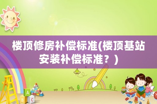 樓頂修房補(bǔ)償標(biāo)準(zhǔn)(樓頂基站安裝補(bǔ)償標(biāo)準(zhǔn)？)