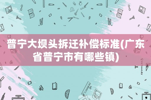 普寧大壩頭拆遷補償標準(廣東省普寧市有哪些鎮(zhèn))