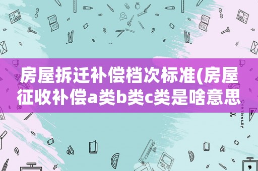 房屋拆遷補償檔次標準(房屋征收補償a類b類c類是啥意思)