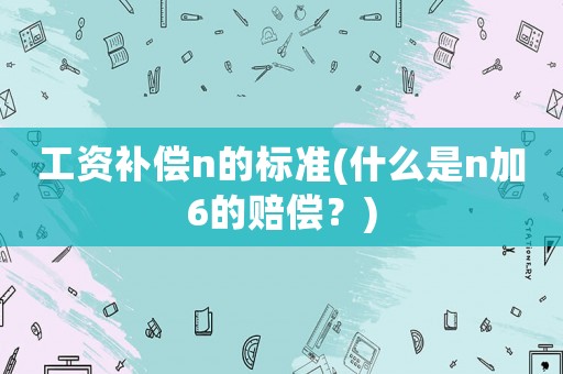 工資補(bǔ)償n的標(biāo)準(zhǔn)(什么是n加6的賠償？)
