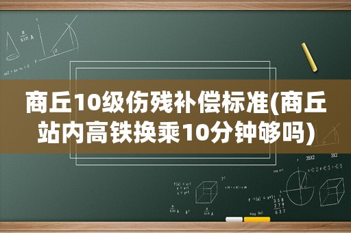商丘10級(jí)傷殘補(bǔ)償標(biāo)準(zhǔn)(商丘站內(nèi)高鐵換乘10分鐘夠嗎)