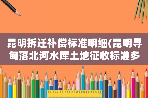 昆明拆遷補(bǔ)償標(biāo)準(zhǔn)明細(xì)(昆明尋甸落北河水庫土地征收標(biāo)準(zhǔn)多少一畝？)