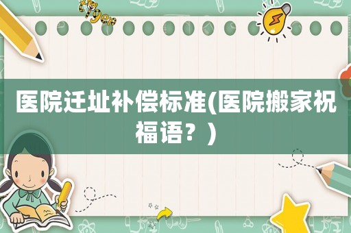 醫(yī)院遷址補(bǔ)償標(biāo)準(zhǔn)(醫(yī)院搬家祝福語？)