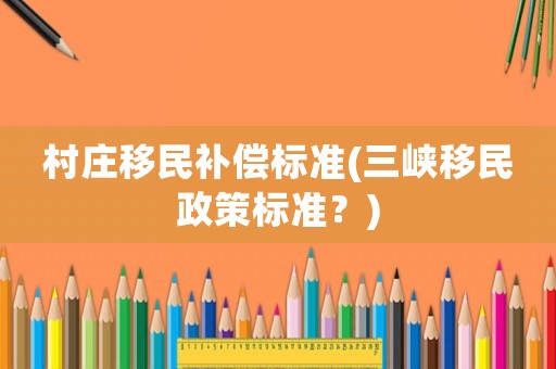 村莊移民補(bǔ)償標(biāo)準(zhǔn)(三峽移民政策標(biāo)準(zhǔn)？)