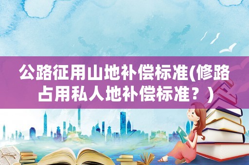 公路征用山地補(bǔ)償標(biāo)準(zhǔn)(修路占用私人地補(bǔ)償標(biāo)準(zhǔn)？)