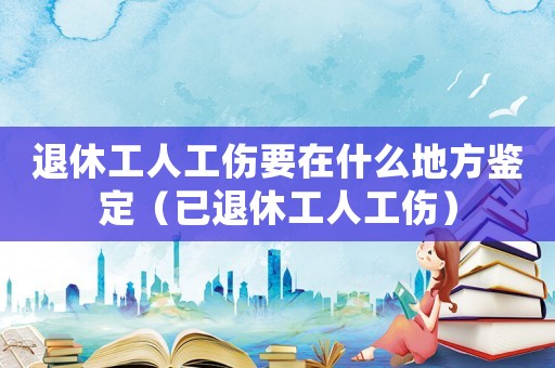 退休工人工傷要在什么地方鑒定（已退休工人工傷）