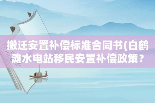 搬遷安置補(bǔ)償標(biāo)準(zhǔn)合同書(白鶴灘水電站移民安置補(bǔ)償政策？)