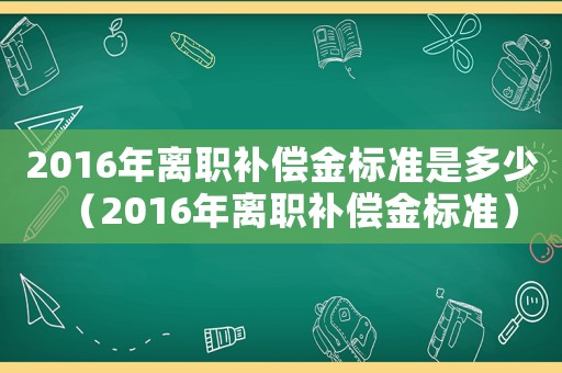 2016年離職補(bǔ)償金標(biāo)準(zhǔn)是多少（2016年離職補(bǔ)償金標(biāo)準(zhǔn)）