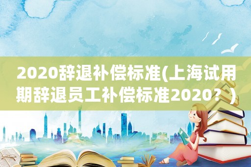 2020辭退補(bǔ)償標(biāo)準(zhǔn)(上海試用期辭退員工補(bǔ)償標(biāo)準(zhǔn)2020？)