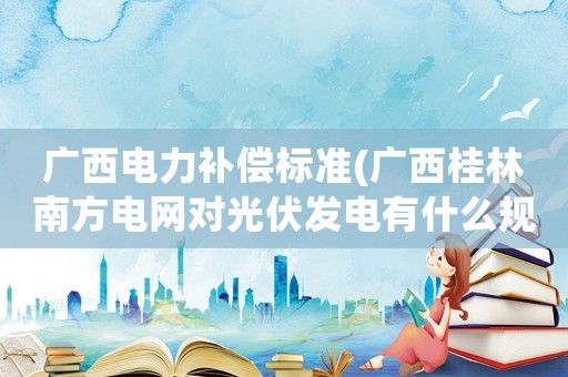 廣西電力補(bǔ)償標(biāo)準(zhǔn)(廣西桂林南方電網(wǎng)對光伏發(fā)電有什么規(guī)定？)