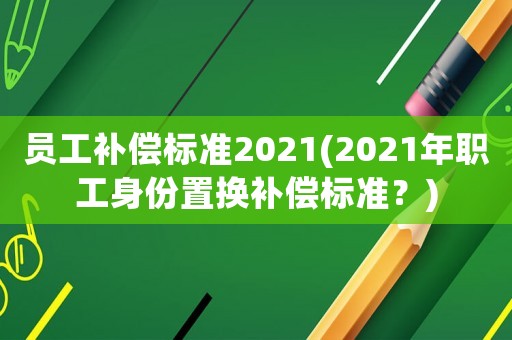 員工補(bǔ)償標(biāo)準(zhǔn)2021(2021年職工身份置換補(bǔ)償標(biāo)準(zhǔn)？)