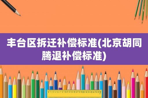 豐臺(tái)區(qū)拆遷補(bǔ)償標(biāo)準(zhǔn)(北京胡同騰退補(bǔ)償標(biāo)準(zhǔn))