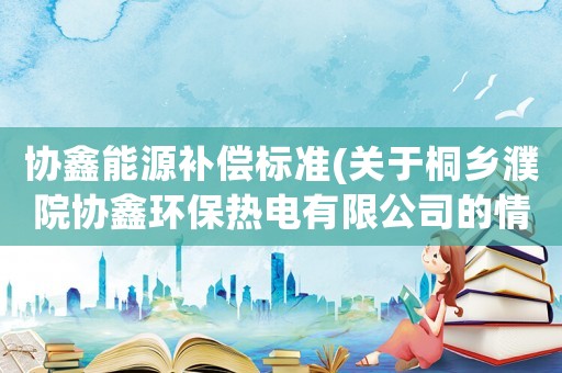 協(xié)鑫能源補(bǔ)償標(biāo)準(zhǔn)(關(guān)于桐鄉(xiāng)濮院協(xié)鑫環(huán)保熱電有限公司的情況？)