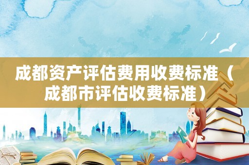 成都資產(chǎn)評(píng)估費(fèi)用收費(fèi)標(biāo)準(zhǔn)（成都市評(píng)估收費(fèi)標(biāo)準(zhǔn)）