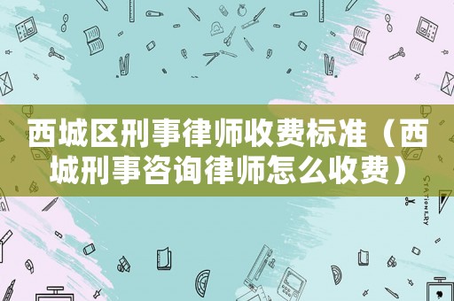 西城區(qū)刑事律師收費標準（西城刑事咨詢律師怎么收費）