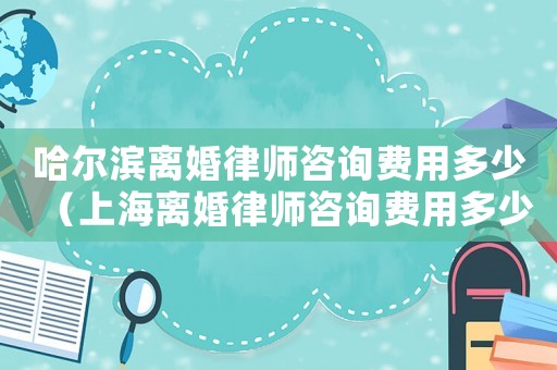 哈爾濱離婚律師咨詢費(fèi)用多少（上海離婚律師咨詢費(fèi)用多少）