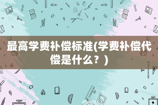 最高學(xué)費(fèi)補(bǔ)償標(biāo)準(zhǔn)(學(xué)費(fèi)補(bǔ)償代償是什么？)