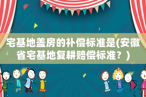 宅基地蓋房的補(bǔ)償標(biāo)準(zhǔn)是(安徽省宅基地復(fù)耕賠償標(biāo)準(zhǔn)？)