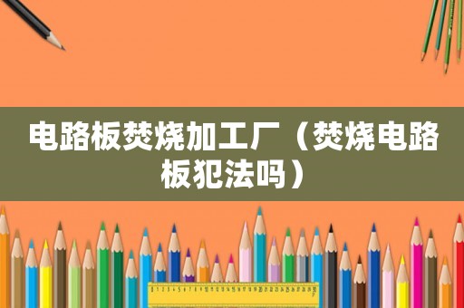 電路板焚燒加工廠（焚燒電路板犯法嗎）