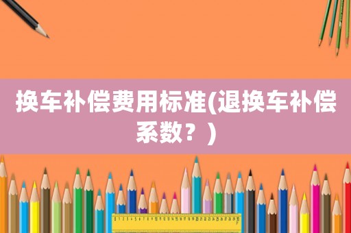 換車補(bǔ)償費(fèi)用標(biāo)準(zhǔn)(退換車補(bǔ)償系數(shù)？)
