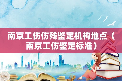 南京工傷傷殘鑒定機(jī)構(gòu)地點(diǎn)（南京工傷鑒定標(biāo)準(zhǔn)）
