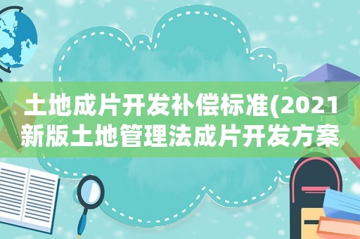 土地成片開發(fā)補(bǔ)償標(biāo)準(zhǔn)(2021新版土地管理法成片開發(fā)方案要求？)