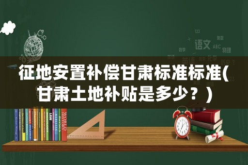 征地安置補償甘肅標(biāo)準(zhǔn)標(biāo)準(zhǔn)(甘肅土地補貼是多少？)