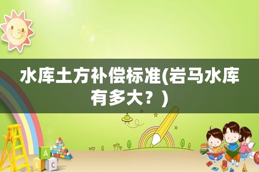 水庫土方補(bǔ)償標(biāo)準(zhǔn)(巖馬水庫有多大？)