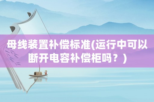 母線裝置補償標準(運行中可以斷開電容補償柜嗎？)