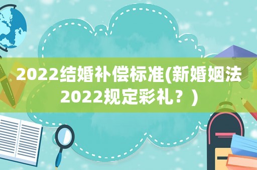 2022結(jié)婚補(bǔ)償標(biāo)準(zhǔn)(新婚姻法2022規(guī)定彩禮？)