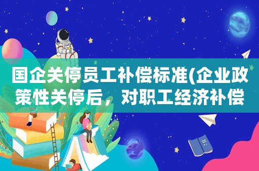 國企關(guān)停員工補(bǔ)償標(biāo)準(zhǔn)(企業(yè)政策性關(guān)停后，對職工經(jīng)濟(jì)補(bǔ)償有哪些規(guī)定和標(biāo)準(zhǔn)？)