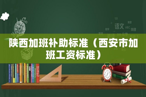 陜西加班補(bǔ)助標(biāo)準(zhǔn)（西安市加班工資標(biāo)準(zhǔn)）