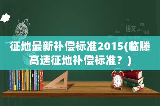 征地最新補(bǔ)償標(biāo)準(zhǔn)2015(臨滕高速征地補(bǔ)償標(biāo)準(zhǔn)？)