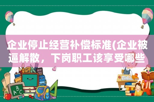 企業(yè)停止經(jīng)營補(bǔ)償標(biāo)準(zhǔn)(企業(yè)被逼解散，下崗職工該享受哪些待遇？)
