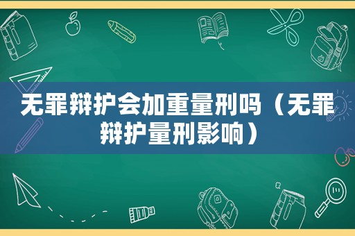 無(wú)罪辯護(hù)會(huì)加重量刑嗎（無(wú)罪辯護(hù)量刑影響）