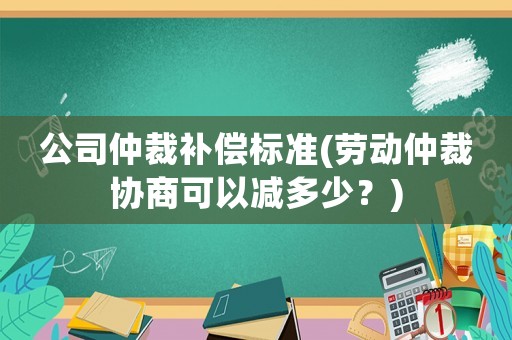 公司仲裁補償標(biāo)準(zhǔn)(勞動仲裁協(xié)商可以減多少？)