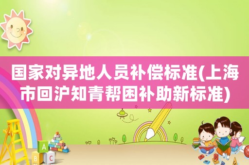國家對異地人員補(bǔ)償標(biāo)準(zhǔn)(上海市回滬知青幫困補(bǔ)助新標(biāo)準(zhǔn))
