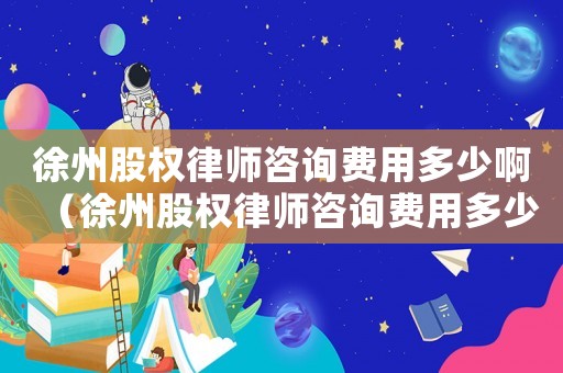 徐州股權(quán)律師咨詢費(fèi)用多少啊（徐州股權(quán)律師咨詢費(fèi)用多少）