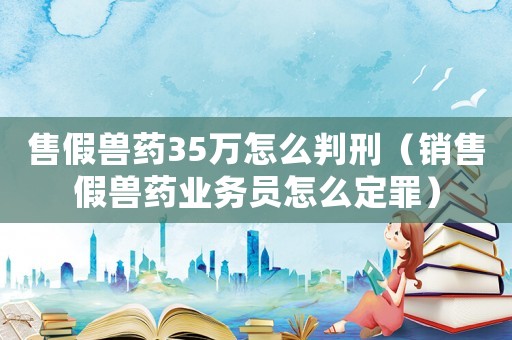 售假獸藥35萬(wàn)怎么判刑（銷售假獸藥業(yè)務(wù)員怎么定罪）