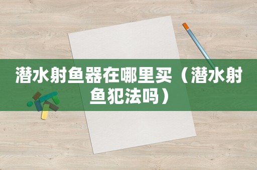 潛水射魚(yú)器在哪里買(mǎi)（潛水射魚(yú)犯法嗎）