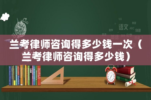 蘭考律師咨詢得多少錢一次（蘭考律師咨詢得多少錢）