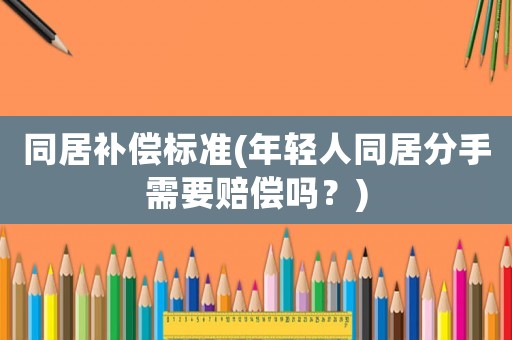 同居補(bǔ)償標(biāo)準(zhǔn)(年輕人同居分手需要賠償嗎？)