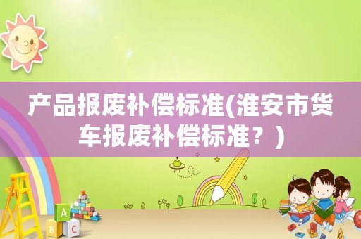 產(chǎn)品報廢補(bǔ)償標(biāo)準(zhǔn)(淮安市貨車報廢補(bǔ)償標(biāo)準(zhǔn)？)