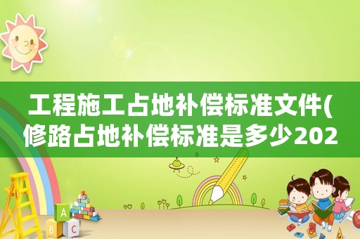 工程施工占地補償標(biāo)準(zhǔn)文件(修路占地補償標(biāo)準(zhǔn)是多少2021年？)