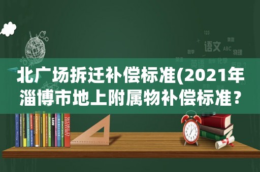 北廣場拆遷補(bǔ)償標(biāo)準(zhǔn)(2021年淄博市地上附屬物補(bǔ)償標(biāo)準(zhǔn)？)