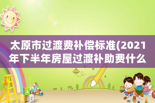 太原市過渡費(fèi)補(bǔ)償標(biāo)準(zhǔn)(2021年下半年房屋過渡補(bǔ)助費(fèi)什么時(shí)候發(fā)？)