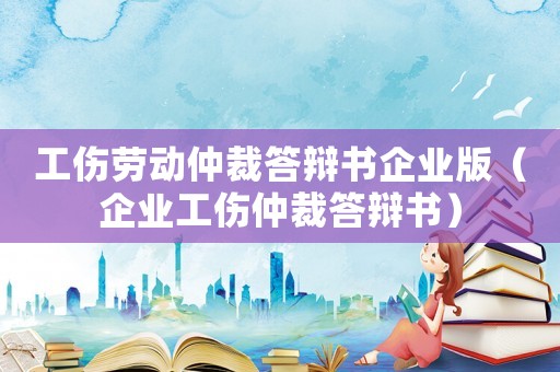 工傷勞動仲裁答辯書企業(yè)版（企業(yè)工傷仲裁答辯書）