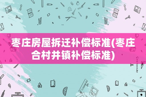 棗莊房屋拆遷補(bǔ)償標(biāo)準(zhǔn)(棗莊合村并鎮(zhèn)補(bǔ)償標(biāo)準(zhǔn))